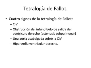 Tetralogía de Fallot.
• Cuatro signos de la tetralogía de Fallot:
  – CIV
  – Obstrucción del infundíbulo de salida del
    ventrículo derecho (estenosis subpulmonar)
  – Una aorta acabalgada sobre la CIV
  – Hipertrofia ventricular derecha.
 
