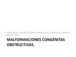 Puede darse a nivel de las válvulas cardiacas o en el interior de uno de los
grandes vasos

MALFORMACIONES CONGÉNITAS
OBSTRUCTIVAS.
 