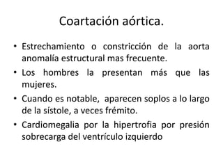 Coartación aórtica.
• Estrechamiento o constricción de la aorta
  anomalía estructural mas frecuente.
• Los hombres la presentan más que las
  mujeres.
• Cuando es notable, aparecen soplos a lo largo
  de la sístole, a veces frémito.
• Cardiomegalia por la hipertrofia por presión
  sobrecarga del ventrículo izquierdo
 