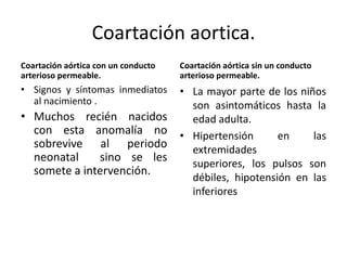 Coartación aortica.
Coartación aórtica con un conducto   Coartación aórtica sin un conducto
arterioso permeable.                 arterioso permeable.
• Signos y síntomas inmediatos       • La mayor parte de los niños
  al nacimiento .                      son asintomáticos hasta la
• Muchos recién nacidos                edad adulta.
  con esta anomalía no               • Hipertensión      en     las
  sobrevive al periodo                 extremidades
  neonatal    sino se les              superiores, los pulsos son
  somete a intervención.
                                       débiles, hipotensión en las
                                       inferiores
 
