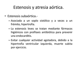 Estenosis y atresia aórtica.
• Estenosis subaórtica.-
  – Asociada a un soplo sistólico y a veces a un
    frémito, hipertrofia.
  – La estenosis leves se tratan mediante fármacos
    higiénicos con profilaxis antibiótica para prevenir
    una endocarditis.
  – Evitar cualquier actividad agotadora, debido a la
    hipertrofia ventricular izquierda, muerte subita
    por ejercicio.
 