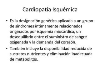 Cardiopatía Isquémica
• Es la designación genérica aplicada a un grupo
  de síndromes íntimamente relacionados
  originados por isquemia miocárdica, un
  desequilibrio entre el suministro de sangre
  oxigenada y la demanda del corazón.
• También incluye la disponibilidad reducida de
  sustratos nutrientes y eliminación inadecuada
  de metabolitos.
 