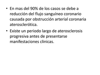 • En mas del 90% de los casos se debe a
  reducción del flujo sanguíneo coronario
  causada por obstrucción arterial coronaria
  aterosclerótica.
• Existe un periodo largo de aterosclerosis
  progresiva antes de presentarse
  manifestaciones clinicas.
 