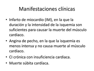 Manifestaciones clínicas
• Infarto de miocardio (IM), en la que la
  duración y la intensidad de la isquemia son
  suficientes para causar la muerte del músculo
  cardiaco.
• Angina de pecho, en la que la isquemia es
  menos intensa y no causa muerte al músculo
  cardiaco.
• CI crónica con insuficiencia cardiaca.
• Muerte súbita cardíaca.
 