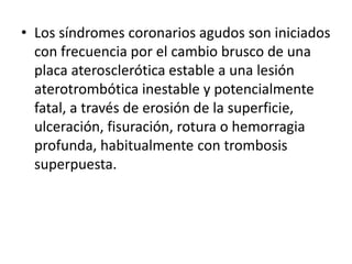 • Los síndromes coronarios agudos son iniciados
  con frecuencia por el cambio brusco de una
  placa aterosclerótica estable a una lesión
  aterotrombótica inestable y potencialmente
  fatal, a través de erosión de la superficie,
  ulceración, fisuración, rotura o hemorragia
  profunda, habitualmente con trombosis
  superpuesta.
 
