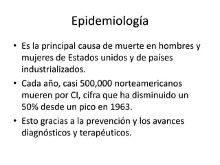 Epidemiología
• Es la principal causa de muerte en hombres y
  mujeres de Estados unidos y de países
  industrializados.
• Cada año, casi 500,000 norteamericanos
  mueren por CI, cifra que ha disminuido un
  50% desde un pico en 1963.
• Esto gracias a la prevención y los avances
  diagnósticos y terapéuticos.
 