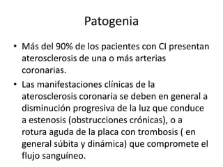 Patogenia
• Más del 90% de los pacientes con CI presentan
  aterosclerosis de una o más arterias
  coronarias.
• Las manifestaciones clínicas de la
  aterosclerosis coronaria se deben en general a
  disminución progresiva de la luz que conduce
  a estenosis (obstrucciones crónicas), o a
  rotura aguda de la placa con trombosis ( en
  general súbita y dinámica) que compromete el
  flujo sanguíneo.
 