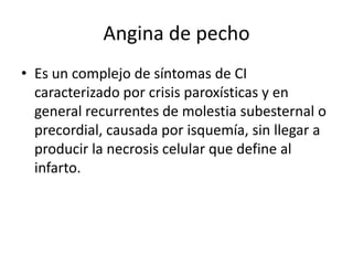 Angina de pecho
• Es un complejo de síntomas de CI
  caracterizado por crisis paroxísticas y en
  general recurrentes de molestia subesternal o
  precordial, causada por isquemía, sin llegar a
  producir la necrosis celular que define al
  infarto.
 