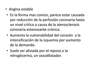 • Angina estable
 • Es la forma mas común, parece estar causada
   por reducción de la perfusión coronaria hasta
   un nivel critico a causa de la aterosclerosis
   coronaria estenosante crónica.
 • Aumenta la vulnerabilidad del corazón a la
   intensificación de la isquemia por aumento
   de la demanda.
 • Suele ser aliviada por el reposo o la
   nitroglicerina, un vasodilatador.
 