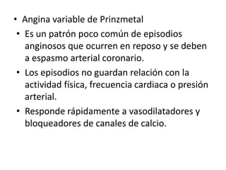 • Angina variable de Prinzmetal
 • Es un patrón poco común de episodios
   anginosos que ocurren en reposo y se deben
   a espasmo arterial coronario.
 • Los episodios no guardan relación con la
   actividad física, frecuencia cardiaca o presión
   arterial.
 • Responde rápidamente a vasodilatadores y
   bloqueadores de canales de calcio.
 