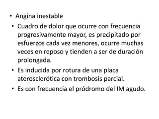 • Angina inestable
 • Cuadro de dolor que ocurre con frecuencia
   progresivamente mayor, es precipitado por
   esfuerzos cada vez menores, ocurre muchas
   veces en reposo y tienden a ser de duración
   prolongada.
 • Es inducida por rotura de una placa
   aterosclerótica con trombosis parcial.
 • Es con frecuencia el pródromo del IM agudo.
 