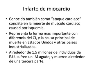 Infarto de miocardio
• Conocido también como “ataque cardiaco”
  consiste en la muerte de musculo cardiaco
  causad por isquemia.
• Representa la forma mas importante con
  diferencia del CI, y la causa principal de
  muerte en Estados Unidos y otros paises
  industrializados.
• Alrededor de 1.5 millones de individuos de
  E.U. sufren un IM agudo, y mueren alrededor
  de una tercera parte.
 