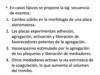 • En casos típicos se propone la sig. secuencia
  de eventos:
1. Cambio súbito en la morfología de una placa
   ateromatosa.
2. Las placas experimentan adhesión,
   agregación, activación y liberación de
   favorecedores potentes de la agregación.
3. Vasoespasmo estimulado por la agregación
   de las plaquetas y liberación de mediadores.
4. Otros mediadores activan la vía extrínseca de
   la coagulación, lo que aumenta el volumen
   del trombo.
 