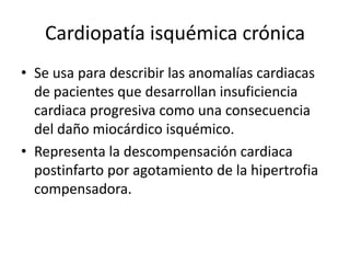 Cardiopatía isquémica crónica
• Se usa para describir las anomalías cardiacas
  de pacientes que desarrollan insuficiencia
  cardiaca progresiva como una consecuencia
  del daño miocárdico isquémico.
• Representa la descompensación cardiaca
  postinfarto por agotamiento de la hipertrofia
  compensadora.
 