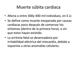 Muerte súbita cardiaca
• Afecta a entre 300y 400 mil individuos, en E.U.
• Se define como muerte inesperada por causas
  cardiacas poco después de comenzar los
  síntomas (dentro de la primera hora), o sin
  que estos hayan existido.
• La arritmia fatal se desencadena por
  irritabilidad eléctrica del miocardio, debido a
  isquemia u otras anomalías celulares.
 