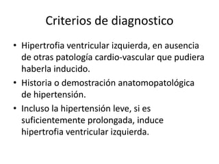 Criterios de diagnostico
• Hipertrofia ventricular izquierda, en ausencia
  de otras patología cardio-vascular que pudiera
  haberla inducido.
• Historia o demostración anatomopatológica
  de hipertensión.
• Incluso la hipertensión leve, si es
  suficientemente prolongada, induce
  hipertrofia ventricular izquierda.
 