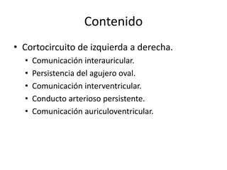 Contenido
• Cortocircuito de izquierda a derecha.
  •   Comunicación interauricular.
  •   Persistencia del agujero oval.
  •   Comunicación interventricular.
  •   Conducto arterioso persistente.
  •   Comunicación auriculoventricular.
 
