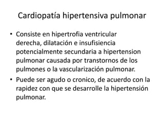 Cardiopatía hipertensiva pulmonar
• Consiste en hipertrofia ventricular
  derecha, dilatación e insufisiencia
  potencialmente secundaria a hipertension
  pulmonar causada por transtornos de los
  pulmones o la vascularización pulmonar.
• Puede ser agudo o cronico, de acuerdo con la
  rapidez con que se desarrolle la hipertensión
  pulmonar.
 