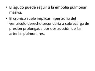 • El agudo puede seguir a la embolia pulmonar
  masiva.
• El cronico suele implicar hipertrofia del
  ventriculo derecho secundaria a sobrecarga de
  presión prolongada por obstrucción de las
  arterias pulmonares.
 