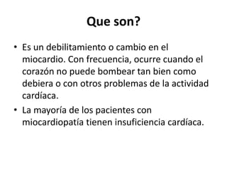Que son?
• Es un debilitamiento o cambio en el
  miocardio. Con frecuencia, ocurre cuando el
  corazón no puede bombear tan bien como
  debiera o con otros problemas de la actividad
  cardíaca.
• La mayoría de los pacientes con
  miocardiopatía tienen insuficiencia cardíaca.
 