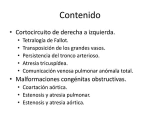 Contenido
• Cortocircuito de derecha a izquierda.
  •   Tetralogía de Fallot.
  •   Transposición de los grandes vasos.
  •   Persistencia del tronco arterioso.
  •   Atresia tricuspídea.
  •   Comunicación venosa pulmonar anómala total.
• Malformaciones congénitas obstructivas.
  • Coartación aórtica.
  • Estenosis y atresia pulmonar.
  • Estenosis y atresia aórtica.
 