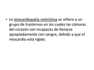 • La miocardiopatía restrictiva se refiere a un
  grupo de trastornos en los cuales las cámaras
  del corazón son incapaces de llenarse
  apropiadamente con sangre, debido a que el
  miocardio está rígido.
 