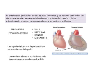 La enfermedad pericárdica aislada es poco frecuente, y las lesiones pericárdica casi
siempre se asocian a enfermedades de otra porciones del corazón o de las
estructuras circundantes, o son secundarias a un trastorno sistémico.


    PERICARDITIS              VIRUS
  Pericarditis primaria       BACTERIAS
                              HONGOS
                              MIOCARDITIS


 La mayoría de los casos la pericarditis es
 secundaria a un IM agudo.


  La uremia es el trastorno sistémico más
  frecuente que se asocia a pericarditis
 