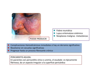 Fiebre reumática
                                                 Lupus eritematoso sistémico
                                                 Neoplasias malignas metastásicas
                     PUEDE PRODUCIR

Complicaciones Hemodinámicas inmediatas si hay un derrame significativo
Resolverse sin secuelas significativas
Progresar hasta un proceso fibrosante crónico

PERICARDITIS AGUDA:
En pacientes con pericarditis vírica o uremia, el exudado es típicamente
fibrinoso, da un aspecto irregular a la superficie pericárdica
 