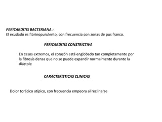 PERICARDITIS BACTERIANA :
El exudado es fibrinopurulento, con frecuencia con zonas de pus franco.

                       PERICARDITIS CONSTRICTIVA

       En casos extremos, el corazón está englobado tan completamente por
       la fibrosis densa que no se puede expandir normalmente durante la
       diástole


                      CARACTERISTICAS CLINICAS


  Dolor torácico atípico, con frecuencia empeora al reclinarse
 