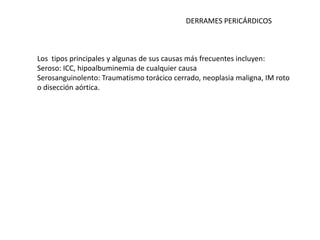 DERRAMES PERICÁRDICOS



Los tipos principales y algunas de sus causas más frecuentes incluyen:
Seroso: ICC, hipoalbuminemia de cualquier causa
Serosanguinolento: Traumatismo torácico cerrado, neoplasia maligna, IM roto
o disección aórtica.
 