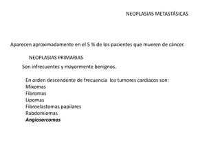 NEOPLASIAS METASTÁSICAS




Aparecen aproximadamente en el 5 % de los pacientes que mueren de cáncer.

       NEOPLASIAS PRIMARIAS
    Son infrecuentes y mayormente benignos.

      En orden descendente de frecuencia los tumores cardiacos son:
      Mixomas
      Fibromas
      Lipomas
      Fibroelastomas papilares
      Rabdomiomas
      Angiosarcomas
 
