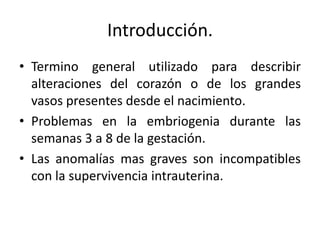 Introducción.
• Termino general utilizado para describir
  alteraciones del corazón o de los grandes
  vasos presentes desde el nacimiento.
• Problemas en la embriogenia durante las
  semanas 3 a 8 de la gestación.
• Las anomalías mas graves son incompatibles
  con la supervivencia intrauterina.
 