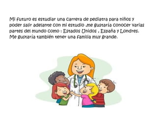 Mi futuro es estudiar una carrera de pediatra para niños y 
poder salir adelante con mi estudio ,me gustaría conocer varias 
partes del mundo como : Estados Unidos , España y Londres. 
Me gustaría también tener una familia muy grande. 
 
