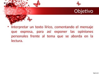 Objetivo
• Interpretar un texto lírico, comentando el mensaje
que expresa, para así exponer las opiniones
personales frente al tema que se aborda en la
lectura.
 