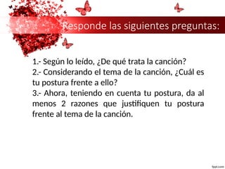 Responde las siguientes preguntas:
1.- Según lo leído, ¿De qué trata la canción?
2.- Considerando el tema de la canción, ¿Cuál es
tu postura frente a ello?
3.- Ahora, teniendo en cuenta tu postura, da al
menos 2 razones que justifiquen tu postura
frente al tema de la canción.
 