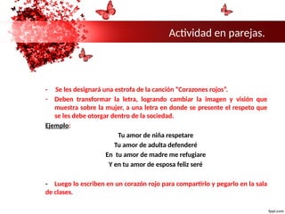 Actividad en parejas.
- Se les designará una estrofa de la canción “Corazones rojos”.
- Deben transformar la letra, logrando cambiar la imagen y visión que
muestra sobre la mujer, a una letra en donde se presente el respeto que
se les debe otorgar dentro de la sociedad.
Ejemplo:
Tu amor de niña respetare
Tu amor de adulta defenderé
En tu amor de madre me refugiare
Y en tu amor de esposa feliz seré
- Luego lo escriben en un corazón rojo para compartirlo y pegarlo en la sala
de clases.
 