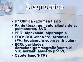 Diagnóstico
•
•
•
•
•
•

Hª Clínica -Examen físico
Rx de tórax: aumento silueta de a.
pulmonares, SVD
PFR: hipoxemia, hipercapnia
ECG: SCD-onda “p”, arritmias
(FA, taquicardia supraventricular)
ECO: cavidades
derechas•gammagrafía(capta el
VD; normal: anulado por VI).
Cateterismo(HTP)

 