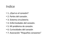 Indice
• 1. ¿Qué es el corazón?
• 2. Partes del corazón.
• 3. Sistema circulatorio.
• 4. Enfermedades del corazón.
• 5. Mi problema de corazón.
• 6. Curiosidades del corazón
• 7. Asociación “Pequeños corazones”
 