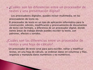  ¿Cuáles son las diferencias entre un procesador de
textos y una presentación digital?
Los procesadores digitales, puedes incluir multimedia, en los
procesadores de texto no.
El procesador de texto es un tipo de aplicación informática para la
construcción, edición, modificación y procesamiento de documentos
de texto con formato, a diferencia de un procesador digital, donde
tienes áreas de trabajo donde puedes escribir tu texto, con
patrones, efectos y sonidos.
¿Cuáles son las diferencias entre un procesador de
textos y una hoja de cálculo?
Un procesador de texto sirve para para escribir, editar y modificar
textos, en una hoja de cálculo, se ordenan datos en columnas y filas,
organiza y manipula datos numéricos y no numéricos.
 