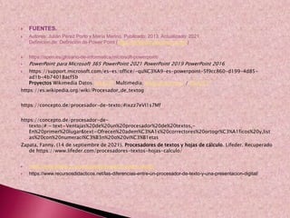  FUENTES.
 Autores: Julián Pérez Porto y María Merino. Publicado: 2013. Actualizado: 2021.
Definicion.de: Definición de Power Point (https://definicion.de/power-point/)
 https://apen.es/glosario-de-informatica/microsoft-powerpoint/
 PowerPoint para Microsoft 365 PowerPoint 2021 PowerPoint 2019 PowerPoint 2016
 https://support.microsoft.com/es-es/office/-qu%C3%A9-es-powerpoint-5f9cc860-d199-4d85-
ad1b-4b74018acf5b
Proyectos Wikimedia Datos: Q54277 Multimedia: Word processors / Q54277
https://es.wikipedia.org/wiki/Procesador_de_textog
https://concepto.de/procesador-de-texto/#ixzz7eVI1s7Mf
https://concepto.de/procesador-de-
texto/#:~:text=Ventajas%20de%20un%20procesador%20de%20textos,-
En%20primer%20lugar&text=Ofrecen%20adem%C3%A1s%20correctores%20ortogr%C3%A1ficos%20y,list
as%20con%20numeraci%C3%B3n%20o%20vi%C3%B1etas
Zapata, Fanny. (14 de septiembre de 2021). Procesadores de textos y hojas de cálculo. Lifeder. Recuperado
de https://www.lifeder.com/procesadores-textos-hojas-calculo/
 https://www.lifeder.com/procesadores-textos-hojas-calculo/
 https://www.recursosdidacticos.net/las-diferencias-entre-un-procesador-de-texto-y-una-presentacion-digital/
 