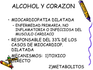 ALCOHOL Y CORAZON
• MIOCARDIOPATIA DILATADA
– ENFERMEDAD PRIMARIA, NO
INFLAMATORIA O INFECCIOSA DEL
MUSCULO CARDIACO
• RESPONSABLE DEL 33% DE LOS
CASOS DE MIOCARDIOP.
DILATADA
• MECANISMOS: 1)TOXICO
DIRECTO
• 2)METABOLITOS
 