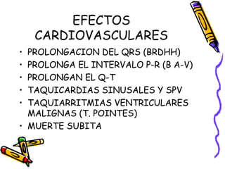 EFECTOS
CARDIOVASCULARES
• PROLONGACION DEL QRS (BRDHH)
• PROLONGA EL INTERVALO P-R (B A-V)
• PROLONGAN EL Q-T
• TAQUICARDIAS SINUSALES Y SPV
• TAQUIARRITMIAS VENTRICULARES
MALIGNAS (T. POINTES)
• MUERTE SUBITA
 
