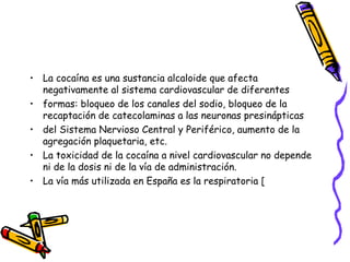 • La cocaína es una sustancia alcaloide que afecta
negativamente al sistema cardiovascular de diferentes
• formas: bloqueo de los canales del sodio, bloqueo de la
recaptación de catecolaminas a las neuronas presinápticas
• del Sistema Nervioso Central y Periférico, aumento de la
agregación plaquetaria, etc.
• La toxicidad de la cocaína a nivel cardiovascular no depende
ni de la dosis ni de la vía de administración.
• La vía más utilizada en España es la respiratoria [
 