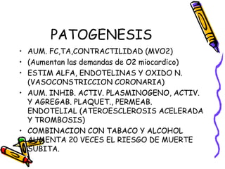 PATOGENESIS
• AUM. FC,TA,CONTRACTILIDAD (MVO2)
• (Aumentan las demandas de O2 miocardico)
• ESTIM ALFA, ENDOTELINAS Y OXIDO N.
(VASOCONSTRICCION CORONARIA)
• AUM. INHIB. ACTIV. PLASMINOGENO, ACTIV.
Y AGREGAB. PLAQUET., PERMEAB.
ENDOTELIAL (ATEROESCLEROSIS ACELERADA
Y TROMBOSIS)
• COMBINACION CON TABACO Y ALCOHOL
AUMENTA 20 VECES EL RIESGO DE MUERTE
SUBITA.
 