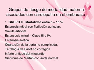 Grupos de riesgo de mortalidad materna
asociados con cardiopatía en el embarazo
• GRUPO II : Mortalidad entre 5 – 15 %
Estenosis mitral con fibrilación auricular.
Vávula artificial.
Estensosis mitral – Clase III o IV.
Estenosis aórtica.
Coartación de la aorta no complicada.
Tetralogía de Fallot no corregida.
Infarto antiguo del miocardio.
Síndrome de Marfán con aorta normal.
 