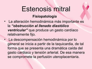 Estenosis mitral
Fisiopatología
• La alteración hemodinámica más importante es
la “obstrucción al llenado diastólico
ventricular” que produce un gasto cardíaco
relativamente fijo.
• La descompensación hemodinámica por lo
general se inicia a partir de la taquicardia, de tal
forma que se presenta una dramática caída del
gasto cardiaco y tensión arterial. De esa manera
se compromete la perfusión uteroplacentaria.
 
