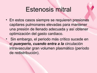 Estenosis mitral
• En estos casos siempre se requieren presiones
capilares pulmonares elevadas para mantener
una presión de llenado adecuada y así obtener
optimización del gasto cardiaco.
• Sin embargo, el periodo más crítico sucede en
el puerperio, cuando entra a la circulación
intravascular gran volumen plasmático (período
de redistribución).
 