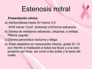 Estenosis mitral
Presentación clínica
a) Asintomáticas hasta AV menor 2.5
AVM menor 1cm2 sintomas c/mínimos esfuerzos
b) Disnea de medianos esfuerzos, ortopnea, o ambas.
Plétora yugular.
c) Disnea paroxística nocturna y fatiga.
d) Soplo diastólico en mesocardio intenso, grado III / IV
con frémito e irradiación a todos los focos y a la cara
posterior del tórax, así como a las axilas y la base del
cuello.
 