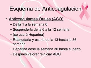 Esquema de Anticoagulacion
• Anticoagulantes Orales (ACO)
– De la 1 a la semana 6
– Suspenderla de la 6 a la 12 semana
– (se usará Heparina)
– Reanudarla y usarla de la 13 hasta la 36
semana
– Heparina dese la semana 36 hasta el parto
– Despues valorar reiniciar ACO
 