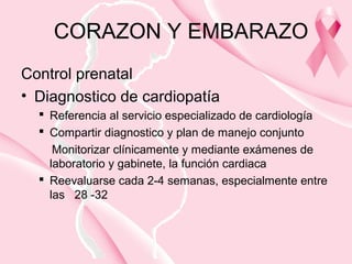 CORAZON Y EMBARAZO
Control prenatal
• Diagnostico de cardiopatía
 Referencia al servicio especializado de cardiología
 Compartir diagnostico y plan de manejo conjunto
Monitorizar clínicamente y mediante exámenes de
laboratorio y gabinete, la función cardiaca
 Reevaluarse cada 2-4 semanas, especialmente entre
las 28 -32
 